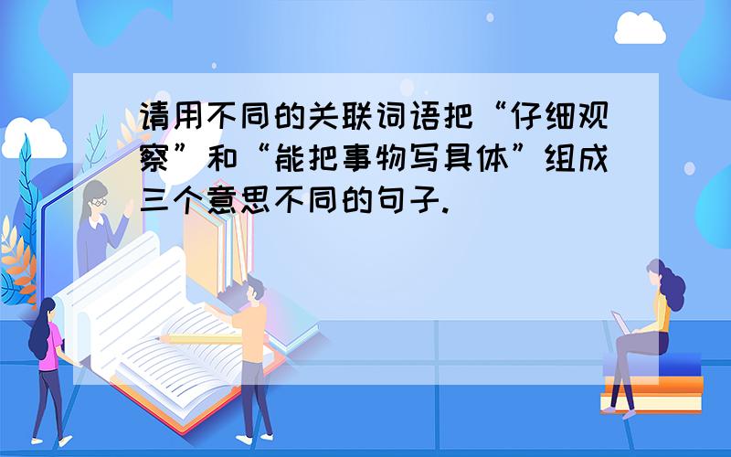 请用不同的关联词语把“仔细观察”和“能把事物写具体”组成三个意思不同的句子.