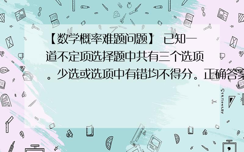 【数学概率难题问题】 已知一道不定项选择题中共有三个选项。少选或选项中有错均不得分。正确答案可能会有1-3个选项。则小明