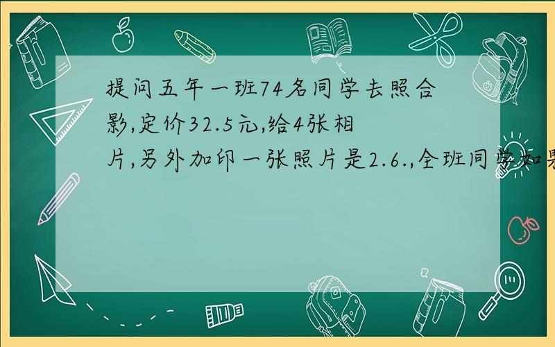 提问五年一班74名同学去照合影,定价32.5元,给4张相片,另外加印一张照片是2.6.,全班同学如果每人要一