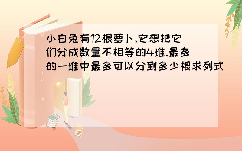 小白兔有12根萝卜,它想把它们分成数量不相等的4堆.最多的一堆中最多可以分到多少根求列式