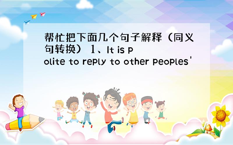 帮忙把下面几个句子解释（同义句转换） 1、It is polite to reply to other peoples'