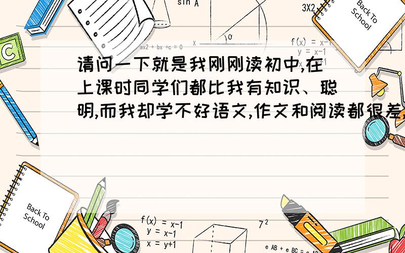 请问一下就是我刚刚读初中,在上课时同学们都比我有知识、聪明,而我却学不好语文,作文和阅读都很差,英语成绩更是一落千丈,我