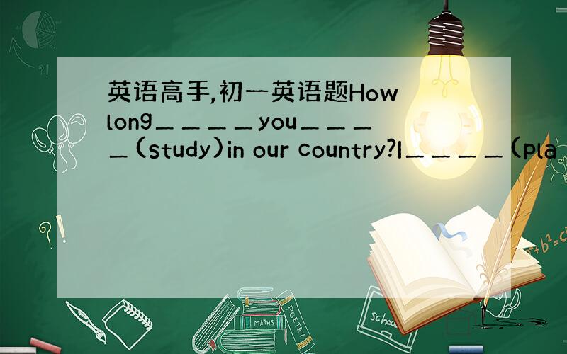 英语高手,初一英语题How long＿＿＿＿you＿＿＿＿(study)in our country?I＿＿＿＿(pla