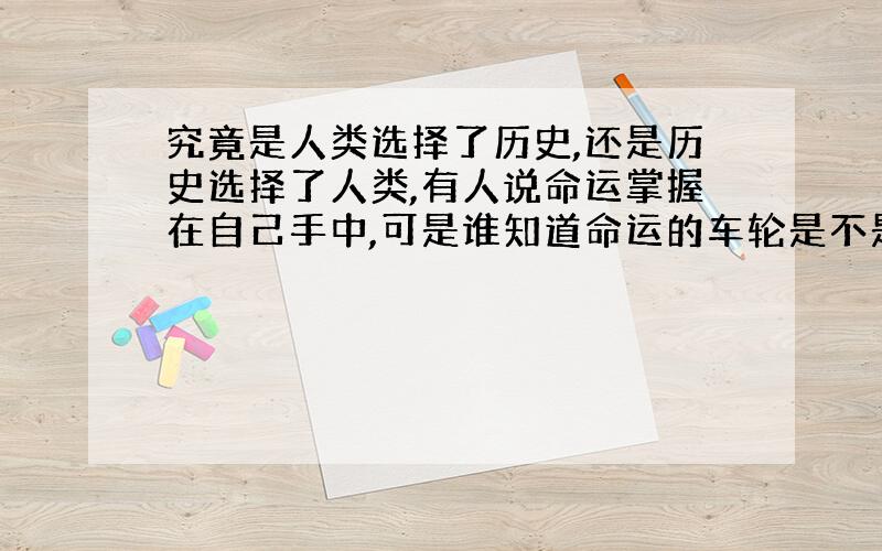 究竟是人类选择了历史,还是历史选择了人类,有人说命运掌握在自己手中,可是谁知道命运的车轮是不是沿着历史筑好的道路前进呢》