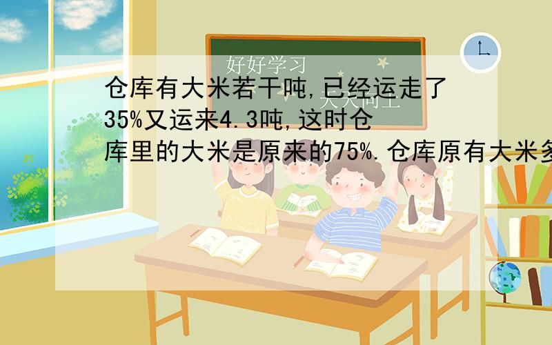 仓库有大米若干吨,已经运走了35%又运来4.3吨,这时仓库里的大米是原来的75%.仓库原有大米多少吨