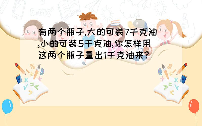 有两个瓶子,大的可装7千克油,小的可装5千克油,你怎样用这两个瓶子量出1千克油来?