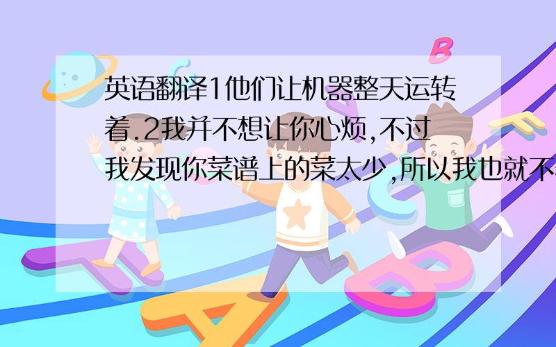 英语翻译1他们让机器整天运转着.2我并不想让你心烦,不过我发现你菜谱上的菜太少,所以我也就不着急了,我也开始宣传我的食物