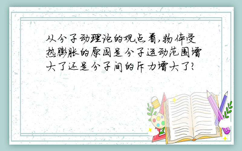 从分子动理论的观点看,物体受热膨胀的原因是分子运动范围增大了还是分子间的斥力增大了?