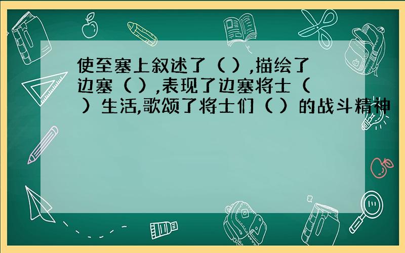 使至塞上叙述了（ ）,描绘了边塞（ ）,表现了边塞将士（ ）生活,歌颂了将士们（ ）的战斗精神