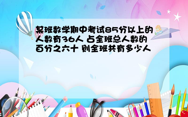 某班数学期中考试85分以上的人数有36人 占全班总人数的百分之六十 则全班共有多少人