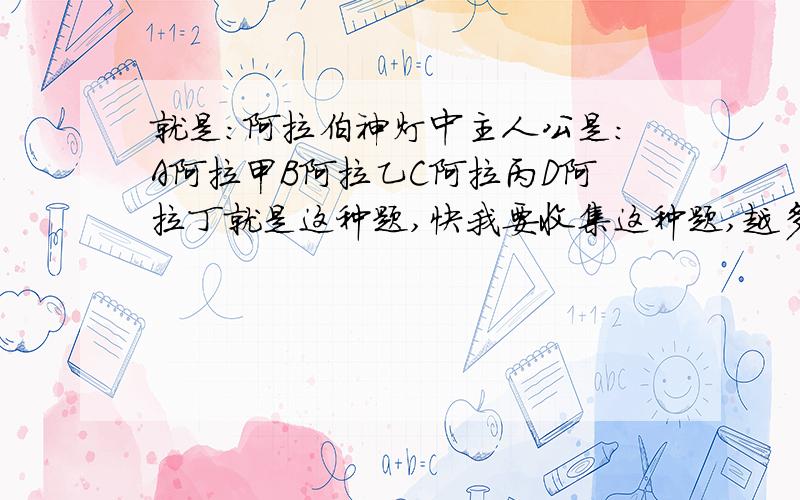 就是:阿拉伯神灯中主人公是:A阿拉甲B阿拉乙C阿拉丙D阿拉丁就是这种题,快我要收集这种题,越多越好,对不起,没说清楚要一