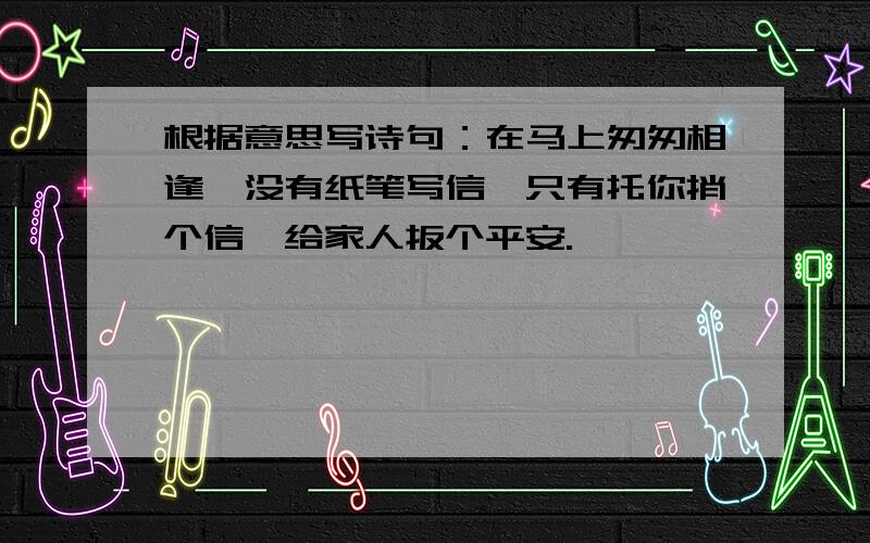 根据意思写诗句：在马上匆匆相逢,没有纸笔写信,只有托你捎个信,给家人扳个平安.