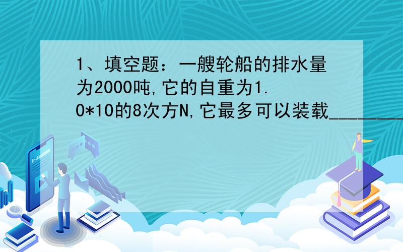 1、填空题：一艘轮船的排水量为2000吨,它的自重为1.0*10的8次方N,它最多可以装载_____________kg