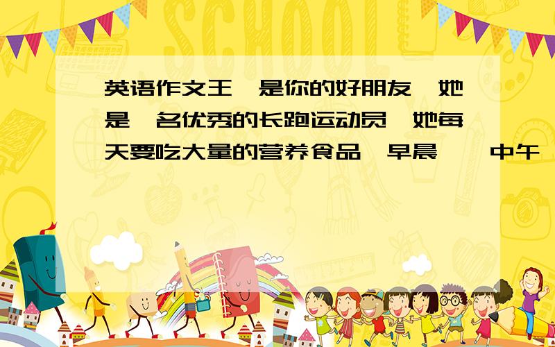 英语作文王楠是你的好朋友,她是一名优秀的长跑运动员,她每天要吃大量的营养食品,早晨……中午……晚上……每逢周末她喜欢与朋