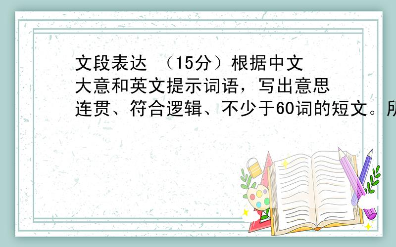 文段表达 （15分）根据中文大意和英文提示词语，写出意思连贯、符合逻辑、不少于60词的短文。所给英文提示词语供选用。文章