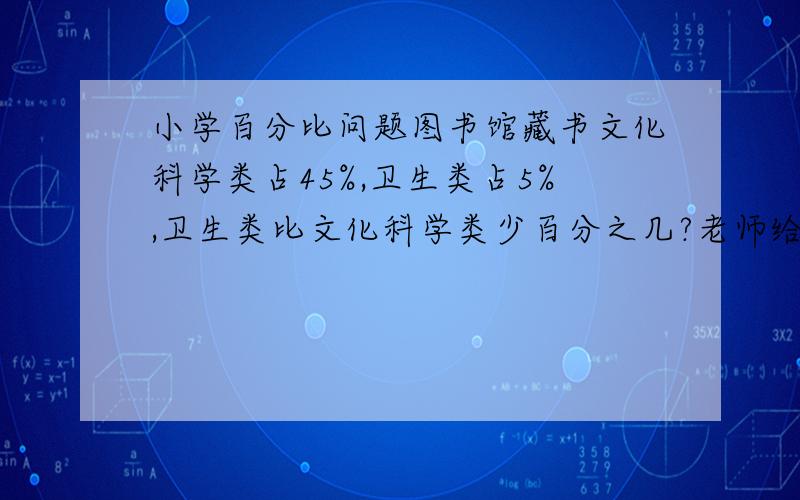 小学百分比问题图书馆藏书文化科学类占45%,卫生类占5%,卫生类比文化科学类少百分之几?老师给的答案是40%换个问法,图