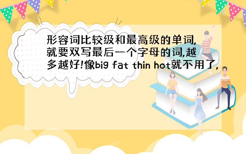 形容词比较级和最高级的单词,就要双写最后一个字母的词,越多越好!像big fat thin hot就不用了,