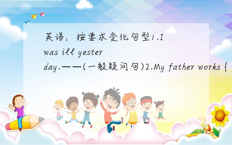 英语：按要求变化句型1.I was ill yesterday.——(一般疑问句)2.My father works {