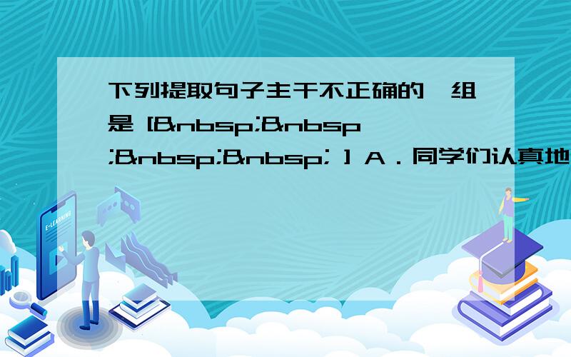 下列提取句子主干不正确的一组是 [     ] A．同学们认真地倾听介绍抗震救灾