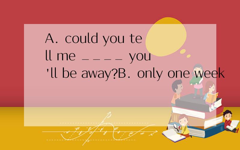 A．could you tell me ____ you'll be away?B．only one week