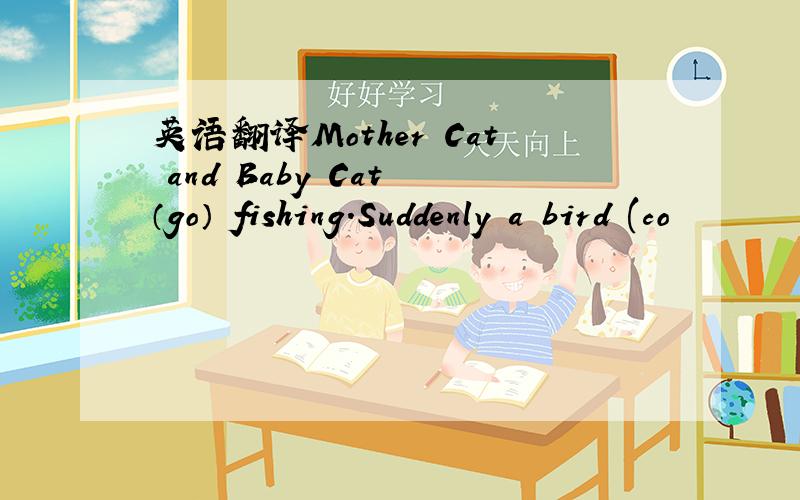 英语翻译Mother Cat and Baby Cat （go） fishing.Suddenly a bird (co