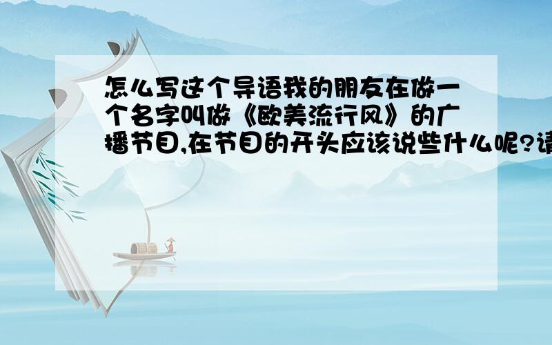 怎么写这个导语我的朋友在做一个名字叫做《欧美流行风》的广播节目,在节目的开头应该说些什么呢?请大家帮帮忙提供一些类似问候