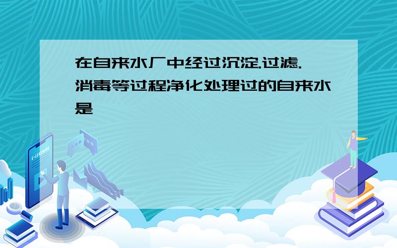 在自来水厂中经过沉淀.过滤.消毒等过程净化处理过的自来水是