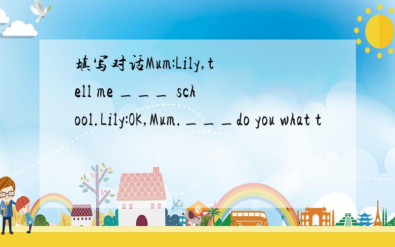 填写对话Mum:Lily,tell me ___ school.Lily:OK,Mum.___do you what t