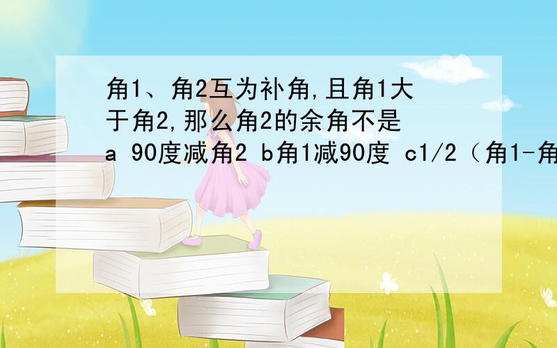 角1、角2互为补角,且角1大于角2,那么角2的余角不是 a 90度减角2 b角1减90度 c1/2（角1-角2） d角1