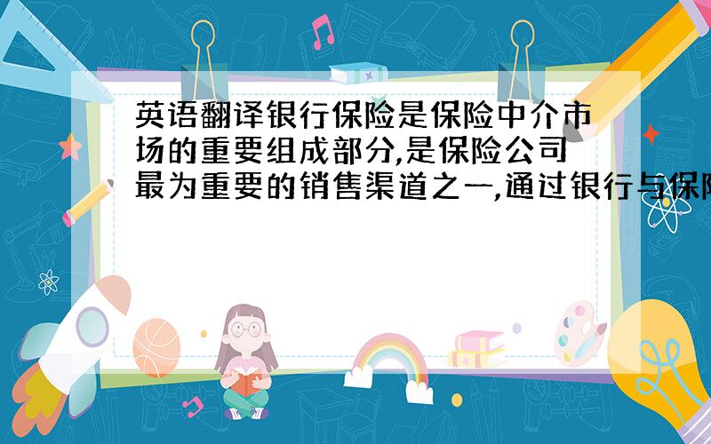 英语翻译银行保险是保险中介市场的重要组成部分,是保险公司最为重要的销售渠道之一,通过银行与保险公司的合作,既有利于银行开