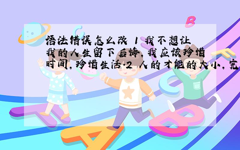 语法错误怎么改 1 我不想让我的人生留下后悔,我应该珍惜时间,珍惜生活.2 人的才能的大小,完全是由后天的学习~.3 每