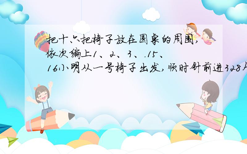 把十六把椅子放在圆桌的周围,依次编上1、2、3、.15、16小明从一号椅子出发,顺时针前进328个,再逆时针前进485个