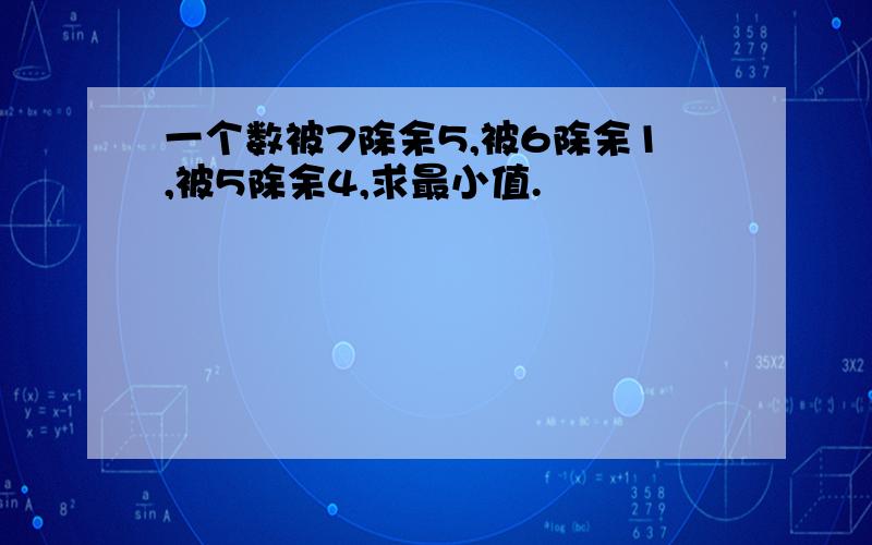 一个数被7除余5,被6除余1,被5除余4,求最小值.