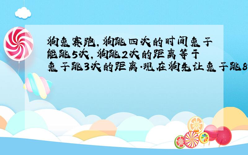 狗兔赛跑,狗跳四次的时间兔子能跳5次,狗跳2次的距离等于兔子跳3次的距离.现在狗先让兔子跳8次,然后才