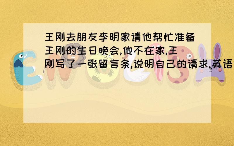 王刚去朋友李明家请他帮忙准备王刚的生日晚会,他不在家,王刚写了一张留言条,说明自己的请求.英语作文