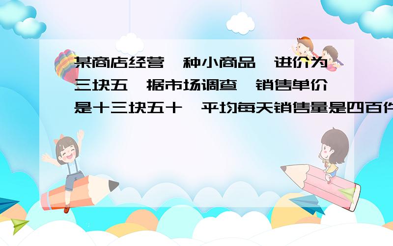 某商店经营一种小商品、进价为三块五、据市场调查、销售单价是十三块五十、平均每天销售量是四百件、而销售价每降低一块、平均每