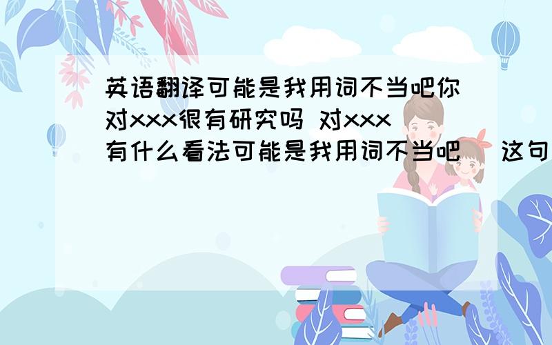 英语翻译可能是我用词不当吧你对xxx很有研究吗 对xxx有什么看法可能是我用词不当吧 (这句也帮我翻译一下)