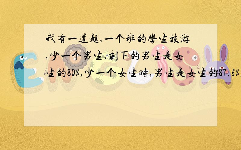 我有一道题,一个班的学生旅游,少一个男生,剩下的男生是女生的80%,少一个女生时,男生是女生的87.5%,