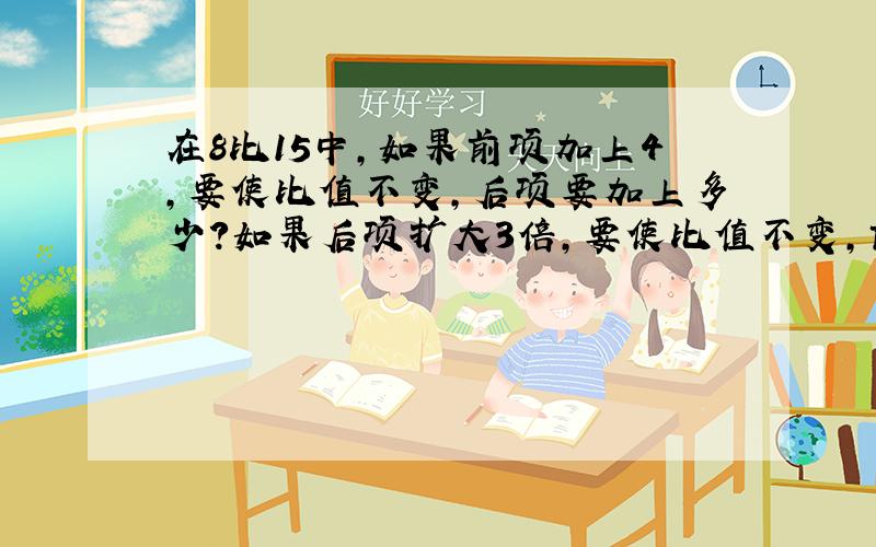 在8比15中,如果前项加上4,要使比值不变,后项要加上多少?如果后项扩大3倍,要使比值不变,前项要加多少