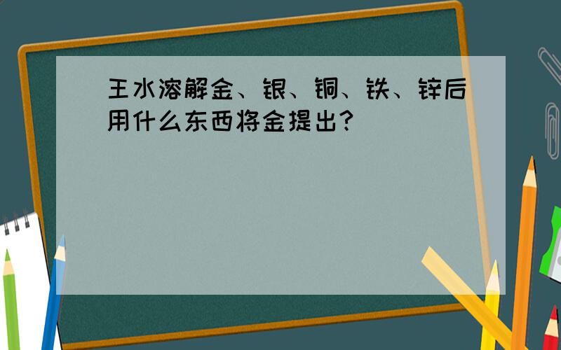 王水溶解金、银、铜、铁、锌后用什么东西将金提出?