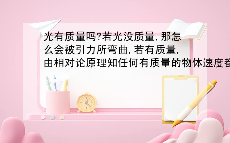 光有质量吗?若光没质量,那怎么会被引力所弯曲,若有质量,由相对论原理知任何有质量的物体速度都不可能达到光速.这不有点让人