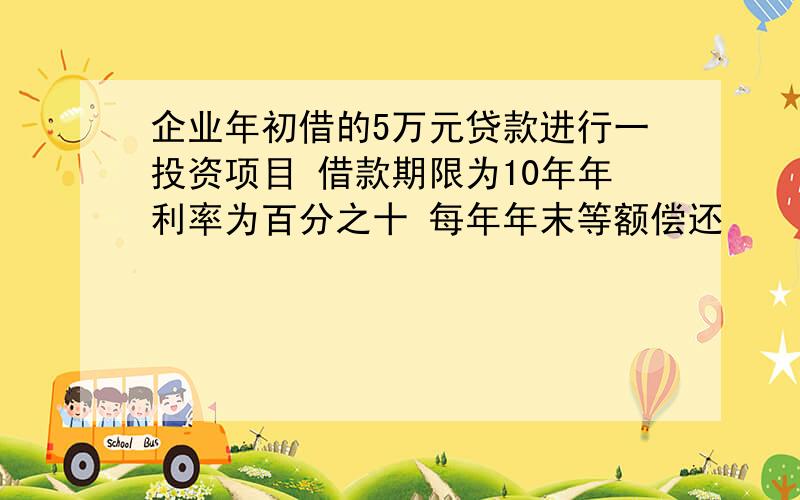 企业年初借的5万元贷款进行一投资项目 借款期限为10年年利率为百分之十 每年年末等额偿还