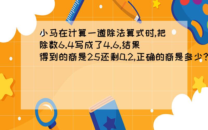 小马在计算一道除法算式时,把除数6.4写成了4.6,结果得到的商是25还剩0.2,正确的商是多少?