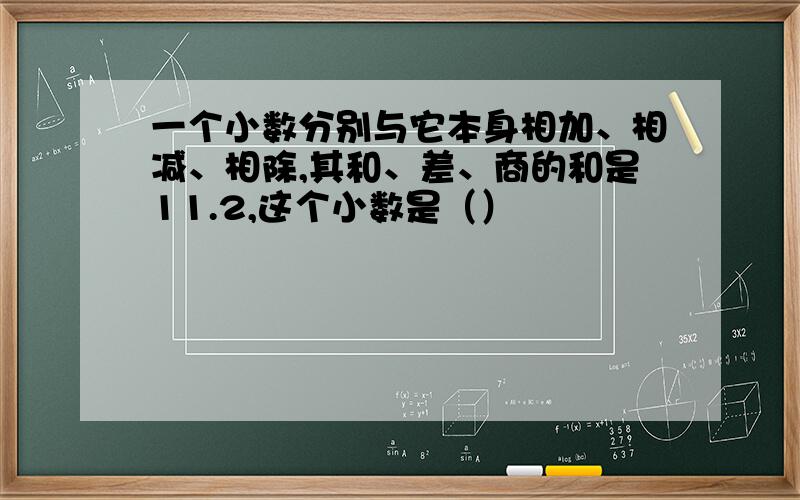 一个小数分别与它本身相加、相减、相除,其和、差、商的和是11.2,这个小数是（）