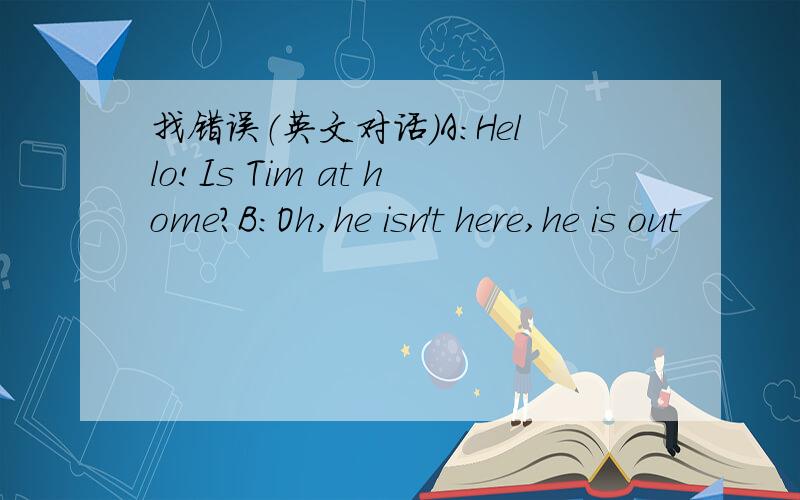 找错误（英文对话）A:Hello!Is Tim at home?B:Oh,he isn't here,he is out