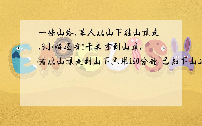 一条山路,某人从山下往山顶走,3小时还有1千米才到山顶,若从山顶走到山下只用150分钟,已知下山速度是山上速度的1.5倍