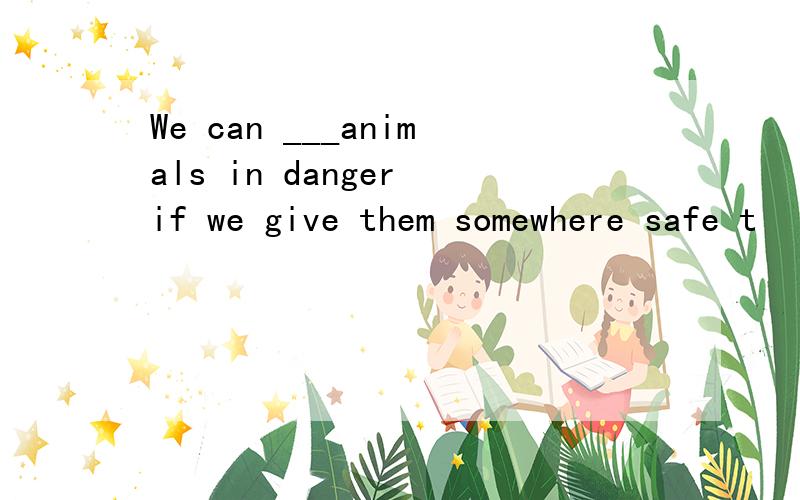 We can ___animals in danger if we give them somewhere safe t