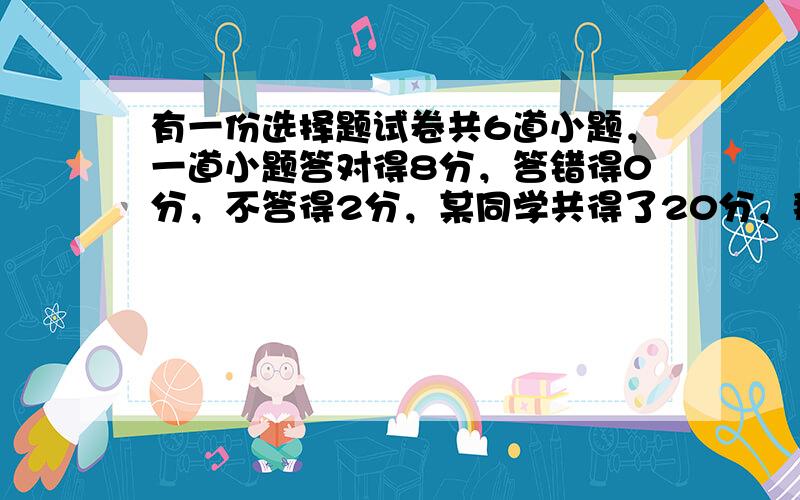 有一份选择题试卷共6道小题，一道小题答对得8分，答错得0分，不答得2分，某同学共得了20分，那么他答卷情况是（　　）