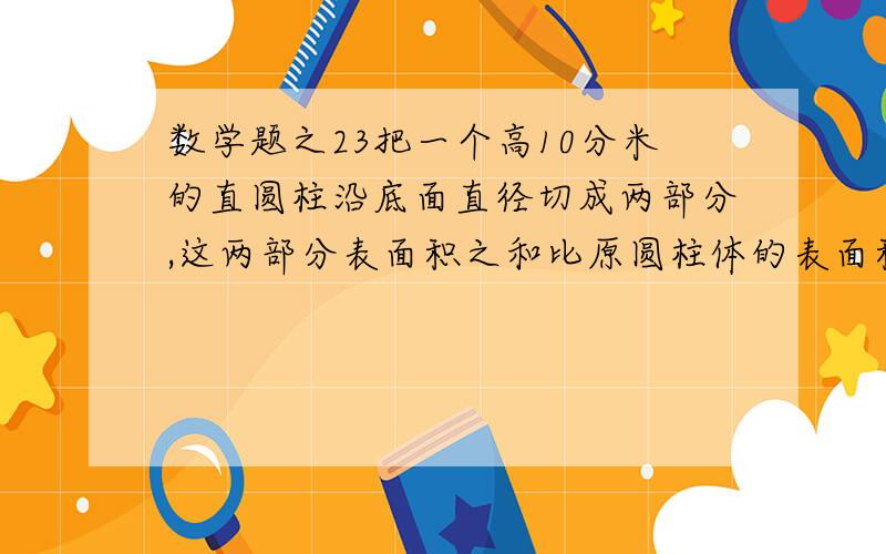 数学题之23把一个高10分米的直圆柱沿底面直径切成两部分,这两部分表面积之和比原圆柱体的表面积多80平方分米,求这个圆柱