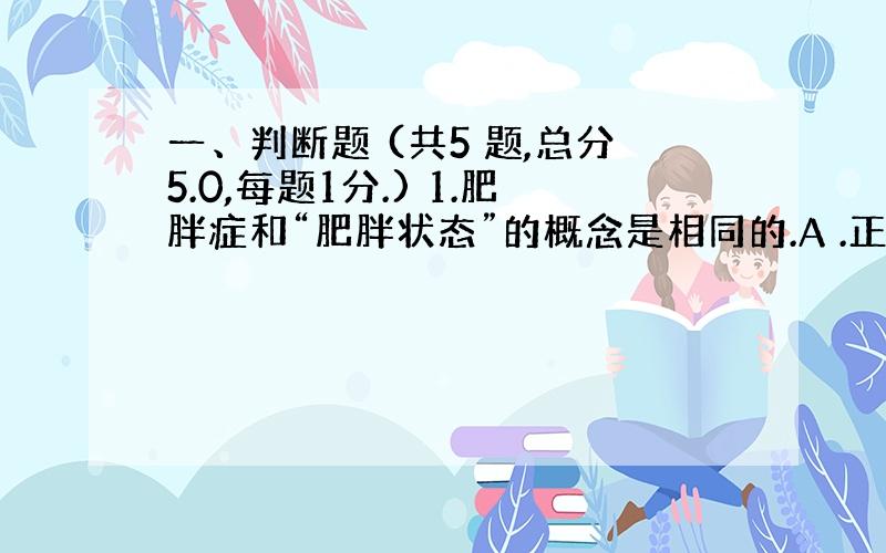 一、判断题 (共5 题,总分5.0,每题1分.) 1.肥胖症和“肥胖状态”的概念是相同的.A .正确 B .错误 2.